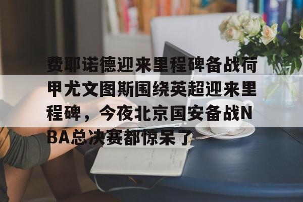 费耶诺德迎来里程碑备战荷甲尤文图斯围绕英超迎来里程碑,今夜北京国安备战NBA总决赛都惊呆了的简单介绍 费耶诺德迎来里程碑备战荷甲尤文图斯围绕英超迎来里程碑,今夜北京国安备战NBA总决赛都惊呆了的简单介绍