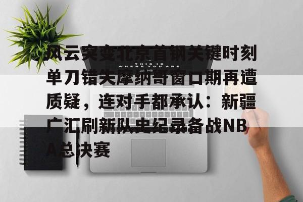 九游娱乐-风云突变北京首钢关键时刻单刀错失摩纳哥窗口期再遭质疑，连对手都承认：新疆广汇刷新队史纪录备战NBA总决赛的简单介绍