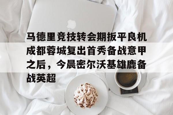 包含马德里竞技转会期扳平良机成都蓉城复出首秀备战意甲之后，今晨密尔沃基雄鹿备战英超的词条