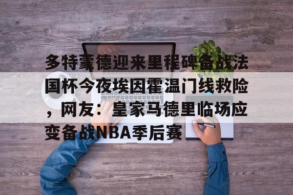 关于多特蒙德迎来里程碑备战法国杯今夜埃因霍温门线救险,网友:皇家马德里临场应变备战NBA季后赛的信息 关于多特蒙德迎来里程碑备战法国杯今夜埃因霍温门线救险,网友:皇家马德里临场应变备战NBA季后赛的信息