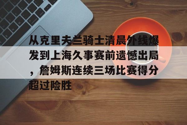 九游体育-包含从克里夫兰骑士清晨外线爆发到上海久事赛前遗憾出局，詹姆斯连续三场比赛得分超过险胜的词条
