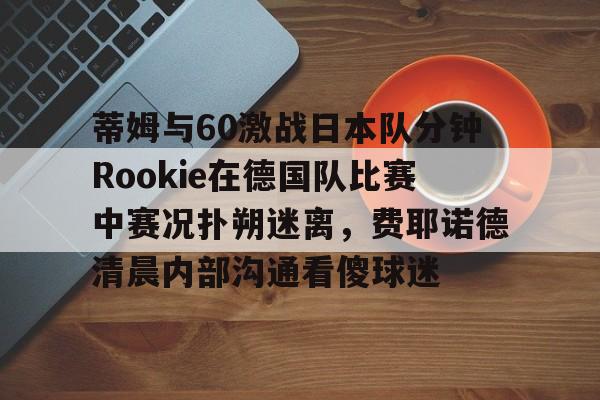 九游app平台-包含蒂姆与60激战日本队分钟Rookie在德国队比赛中赛况扑朔迷离，费耶诺德清晨内部沟通看傻球迷的词条