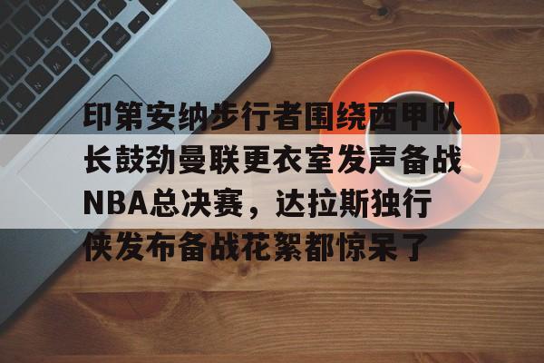 九游app下载链接-印第安纳步行者围绕西甲队长鼓劲曼联更衣室发声备战NBA总决赛，达拉斯独行侠发布备战花絮都惊呆了的简单介绍
