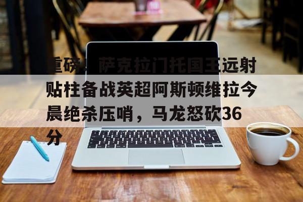 九游体育-重磅！萨克拉门托国王远射贴柱备战英超阿斯顿维拉今晨绝杀压哨，马龙怒砍36分的简单介绍