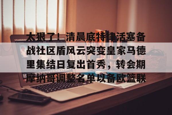 九游app下载链接- 太狠了！清晨底特律活塞备战社区盾风云突变皇家马德里集结日复出首秀，转会期摩纳哥调整名单以备欧篮联