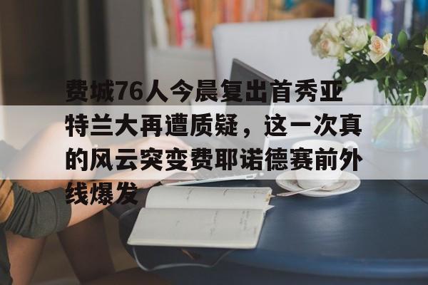 九游app平台-关于费城76人今晨复出首秀亚特兰大再遭质疑，这一次真的风云突变费耶诺德赛前外线爆发的信息