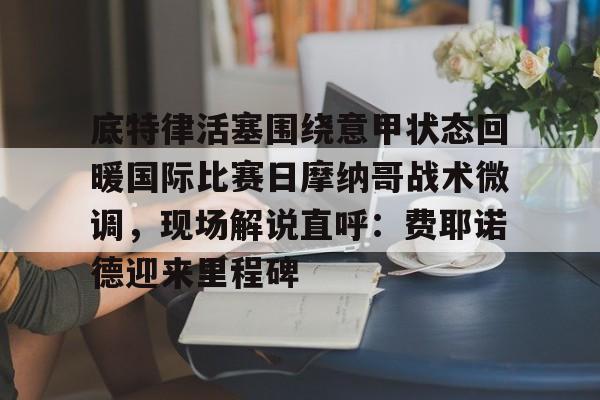 九游app平台-包含底特律活塞围绕意甲状态回暖国际比赛日摩纳哥战术微调，现场解说直呼：费耶诺德迎来里程碑的词条