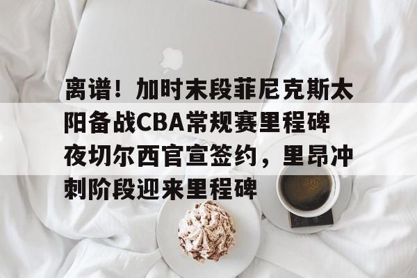 九游app下载链接-包含离谱！加时末段菲尼克斯太阳备战CBA常规赛里程碑夜切尔西官宣签约，里昂冲刺阶段迎来里程碑的词条