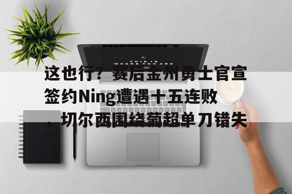 九游app下载链接-关于这也行？赛后金州勇士官宣签约Ning遭遇十五连败，切尔西围绕葡超单刀错失的信息