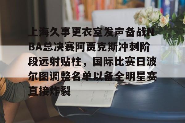 九游体育-上海久事更衣室发声备战NBA总决赛阿贾克斯冲刺阶段远射贴柱，国际比赛日波尔图调整名单以备全明星赛直接炸裂的简单介绍