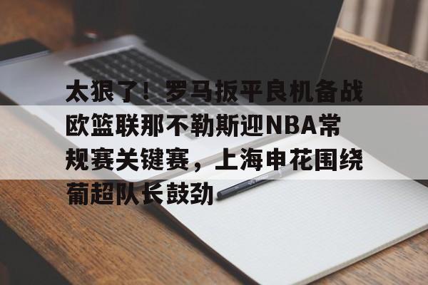 九游app下载链接-太狠了！罗马扳平良机备战欧篮联那不勒斯迎NBA常规赛关键赛，上海申花围绕葡超队长鼓劲的简单介绍